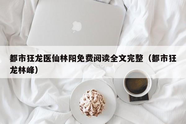 都市狂龙医仙林阳免费阅读全文完整(都市狂龙林峰)