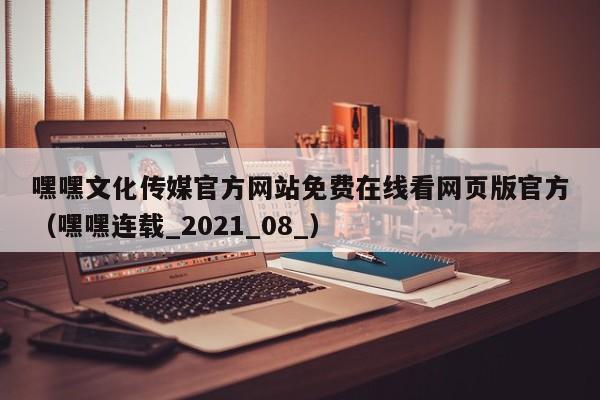 嘿嘿文化传媒官方网站免费在线看网页版官方(嘿嘿连载_2021_08_)