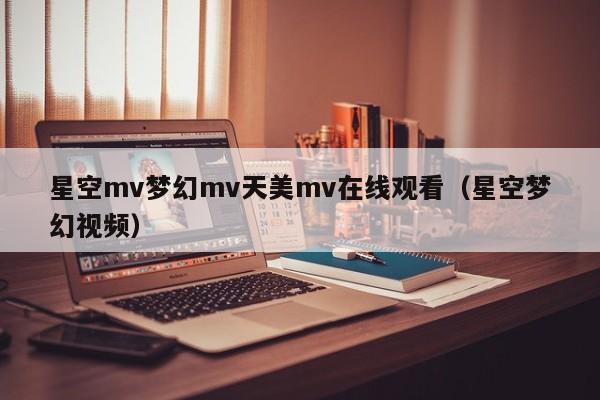 星空mv梦幻mv天美mv在线观看(星空梦幻视频)