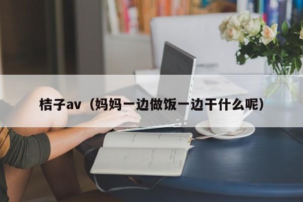 桔子av(妈妈一边做饭一边干什么呢)