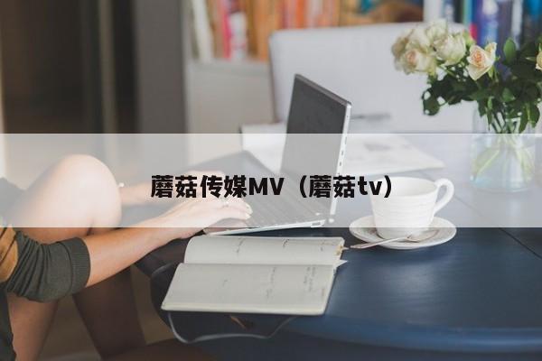 蘑菇传媒MV(蘑菇tv)
