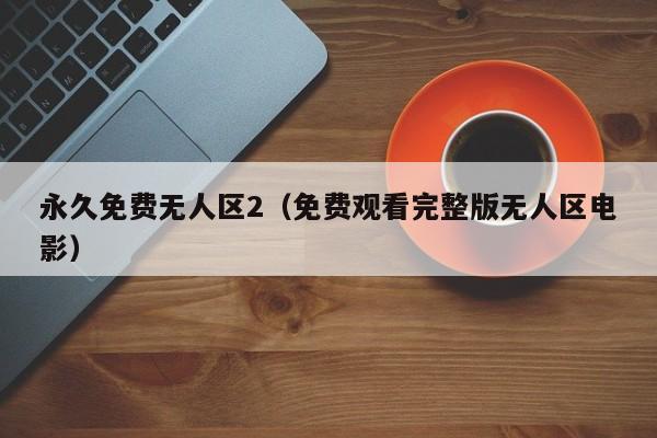 永久免费无人区2(免费观看完整版无人区电影)