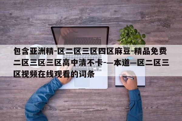 包含亚洲精-区二区三区四区麻豆-精品免费二区三区三区高中清不卡-—本道—区二区三区视频在线观看的词条