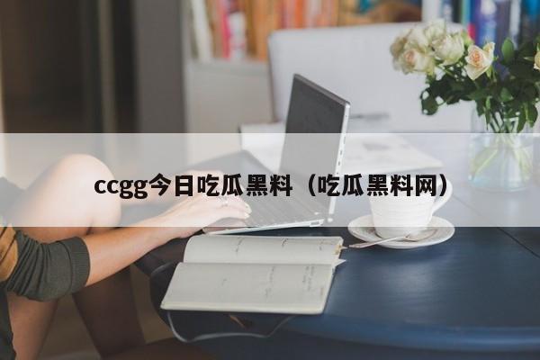 ccgg今日吃瓜黑料(吃瓜黑料网)