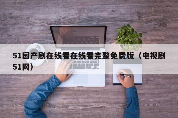 51国产剧在线看在线看完整免费版(电视剧51网)