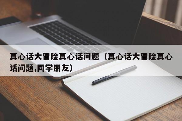 真心话大冒险真心话问题(真心话大冒险真心话问题,同学朋友)
