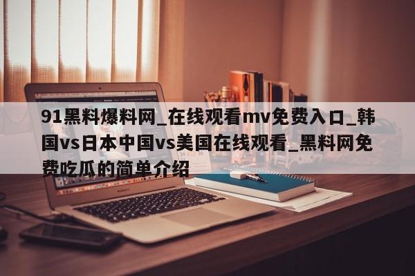 91黑料爆料网_在线观看mv免费入口_韩国vs日本中国vs美国在线观看_黑料网免费吃瓜的简单介绍