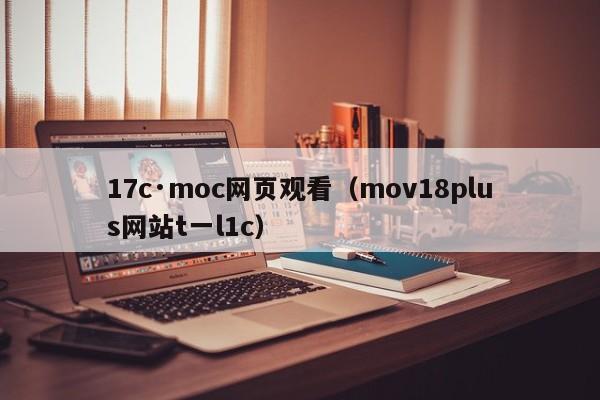 17c·moc网页观看(mov18plus网站t一l1c)