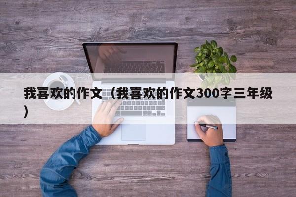 我喜欢的作文(我喜欢的作文300字三年级)