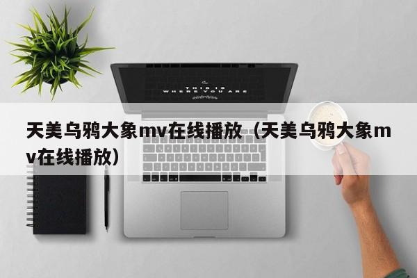 天美乌鸦大象mv在线播放(天美乌鸦大象mv在线播放)