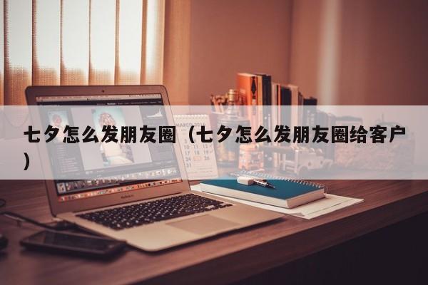 七夕怎么发朋友圈(七夕怎么发朋友圈给客户)
