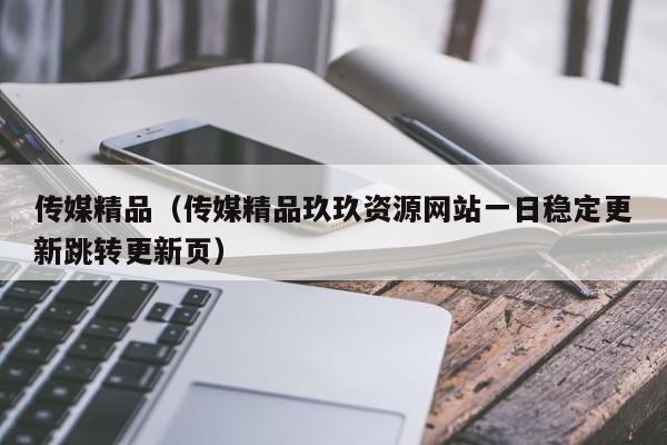 传媒精品(传媒精品玖玖资源网站一日稳定更新跳转更新页)