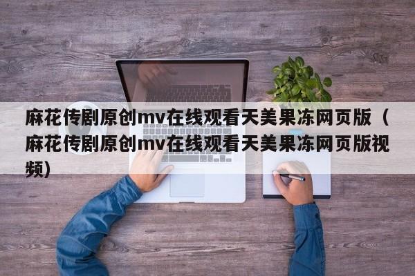 麻花传剧原创mv在线观看天美果冻网页版(麻花传剧原创mv在线观看天美果冻网页版视频)